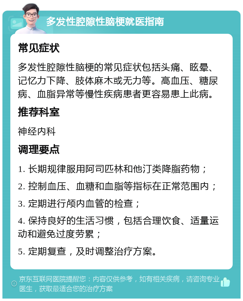 多发性腔隙性脑梗就医指南 常见症状 多发性腔隙性脑梗的常见症状包括头痛、眩晕、记忆力下降、肢体麻木或无力等。高血压、糖尿病、血脂异常等慢性疾病患者更容易患上此病。 推荐科室 神经内科 调理要点 1. 长期规律服用阿司匹林和他汀类降脂药物； 2. 控制血压、血糖和血脂等指标在正常范围内； 3. 定期进行颅内血管的检查； 4. 保持良好的生活习惯，包括合理饮食、适量运动和避免过度劳累； 5. 定期复查，及时调整治疗方案。