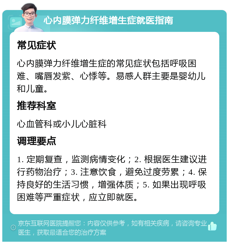 心内膜弹力纤维增生症就医指南 常见症状 心内膜弹力纤维增生症的常见症状包括呼吸困难、嘴唇发紫、心悸等。易感人群主要是婴幼儿和儿童。 推荐科室 心血管科或小儿心脏科 调理要点 1. 定期复查，监测病情变化；2. 根据医生建议进行药物治疗；3. 注意饮食，避免过度劳累；4. 保持良好的生活习惯，增强体质；5. 如果出现呼吸困难等严重症状，应立即就医。