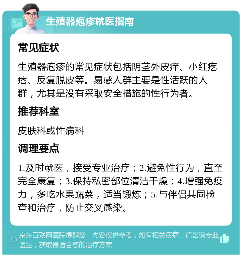 生殖器疱疹就医指南 常见症状 生殖器疱疹的常见症状包括阴茎外皮痒、小红疙瘩、反复脱皮等。易感人群主要是性活跃的人群，尤其是没有采取安全措施的性行为者。 推荐科室 皮肤科或性病科 调理要点 1.及时就医，接受专业治疗；2.避免性行为，直至完全康复；3.保持私密部位清洁干燥；4.增强免疫力，多吃水果蔬菜，适当锻炼；5.与伴侣共同检查和治疗，防止交叉感染。