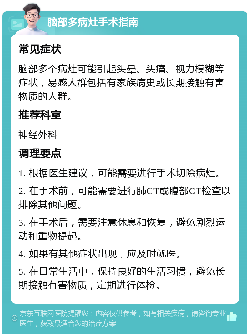 脑部多病灶手术指南 常见症状 脑部多个病灶可能引起头晕、头痛、视力模糊等症状，易感人群包括有家族病史或长期接触有害物质的人群。 推荐科室 神经外科 调理要点 1. 根据医生建议，可能需要进行手术切除病灶。 2. 在手术前，可能需要进行肺CT或腹部CT检查以排除其他问题。 3. 在手术后，需要注意休息和恢复，避免剧烈运动和重物提起。 4. 如果有其他症状出现，应及时就医。 5. 在日常生活中，保持良好的生活习惯，避免长期接触有害物质，定期进行体检。