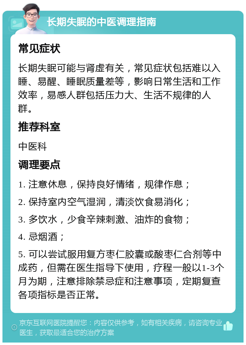 长期失眠的中医调理指南 常见症状 长期失眠可能与肾虚有关，常见症状包括难以入睡、易醒、睡眠质量差等，影响日常生活和工作效率，易感人群包括压力大、生活不规律的人群。 推荐科室 中医科 调理要点 1. 注意休息，保持良好情绪，规律作息； 2. 保持室内空气湿润，清淡饮食易消化； 3. 多饮水，少食辛辣刺激、油炸的食物； 4. 忌烟酒； 5. 可以尝试服用复方枣仁胶囊或酸枣仁合剂等中成药，但需在医生指导下使用，疗程一般以1-3个月为期，注意排除禁忌症和注意事项，定期复查各项指标是否正常。