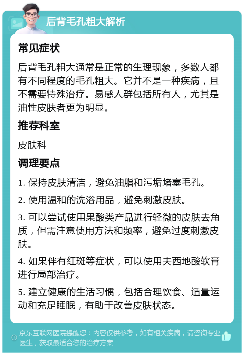 后背毛孔粗大解析 常见症状 后背毛孔粗大通常是正常的生理现象，多数人都有不同程度的毛孔粗大。它并不是一种疾病，且不需要特殊治疗。易感人群包括所有人，尤其是油性皮肤者更为明显。 推荐科室 皮肤科 调理要点 1. 保持皮肤清洁，避免油脂和污垢堵塞毛孔。 2. 使用温和的洗浴用品，避免刺激皮肤。 3. 可以尝试使用果酸类产品进行轻微的皮肤去角质，但需注意使用方法和频率，避免过度刺激皮肤。 4. 如果伴有红斑等症状，可以使用夫西地酸软膏进行局部治疗。 5. 建立健康的生活习惯，包括合理饮食、适量运动和充足睡眠，有助于改善皮肤状态。