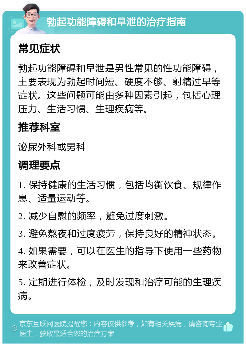 勃起功能障碍和早泄的治疗指南 常见症状 勃起功能障碍和早泄是男性常见的性功能障碍，主要表现为勃起时间短、硬度不够、射精过早等症状。这些问题可能由多种因素引起，包括心理压力、生活习惯、生理疾病等。 推荐科室 泌尿外科或男科 调理要点 1. 保持健康的生活习惯，包括均衡饮食、规律作息、适量运动等。 2. 减少自慰的频率，避免过度刺激。 3. 避免熬夜和过度疲劳，保持良好的精神状态。 4. 如果需要，可以在医生的指导下使用一些药物来改善症状。 5. 定期进行体检，及时发现和治疗可能的生理疾病。