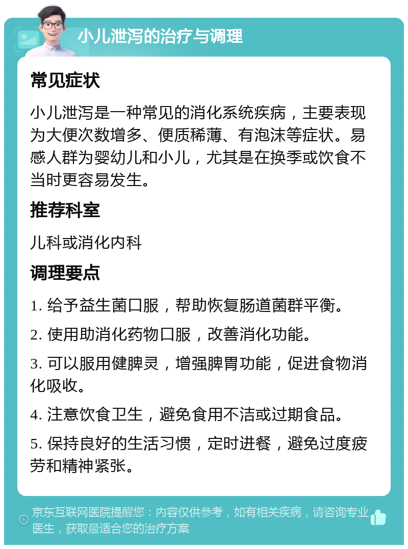 小儿泄泻的治疗与调理 常见症状 小儿泄泻是一种常见的消化系统疾病，主要表现为大便次数增多、便质稀薄、有泡沫等症状。易感人群为婴幼儿和小儿，尤其是在换季或饮食不当时更容易发生。 推荐科室 儿科或消化内科 调理要点 1. 给予益生菌口服，帮助恢复肠道菌群平衡。 2. 使用助消化药物口服，改善消化功能。 3. 可以服用健脾灵，增强脾胃功能，促进食物消化吸收。 4. 注意饮食卫生，避免食用不洁或过期食品。 5. 保持良好的生活习惯，定时进餐，避免过度疲劳和精神紧张。