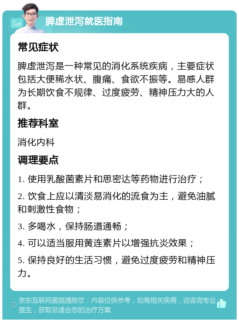 脾虚泄泻就医指南 常见症状 脾虚泄泻是一种常见的消化系统疾病，主要症状包括大便稀水状、腹痛、食欲不振等。易感人群为长期饮食不规律、过度疲劳、精神压力大的人群。 推荐科室 消化内科 调理要点 1. 使用乳酸菌素片和思密达等药物进行治疗； 2. 饮食上应以清淡易消化的流食为主，避免油腻和刺激性食物； 3. 多喝水，保持肠道通畅； 4. 可以适当服用黄连素片以增强抗炎效果； 5. 保持良好的生活习惯，避免过度疲劳和精神压力。