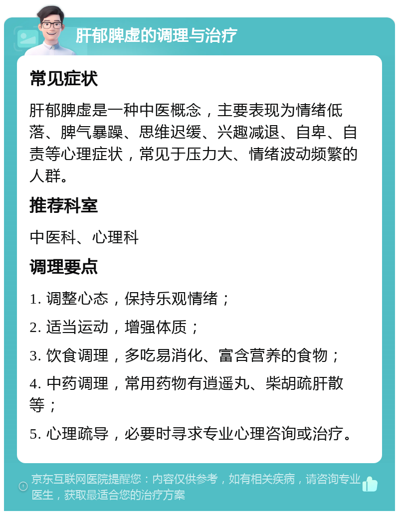 肝郁脾虚的调理与治疗 常见症状 肝郁脾虚是一种中医概念，主要表现为情绪低落、脾气暴躁、思维迟缓、兴趣减退、自卑、自责等心理症状，常见于压力大、情绪波动频繁的人群。 推荐科室 中医科、心理科 调理要点 1. 调整心态，保持乐观情绪； 2. 适当运动，增强体质； 3. 饮食调理，多吃易消化、富含营养的食物； 4. 中药调理，常用药物有逍遥丸、柴胡疏肝散等； 5. 心理疏导，必要时寻求专业心理咨询或治疗。