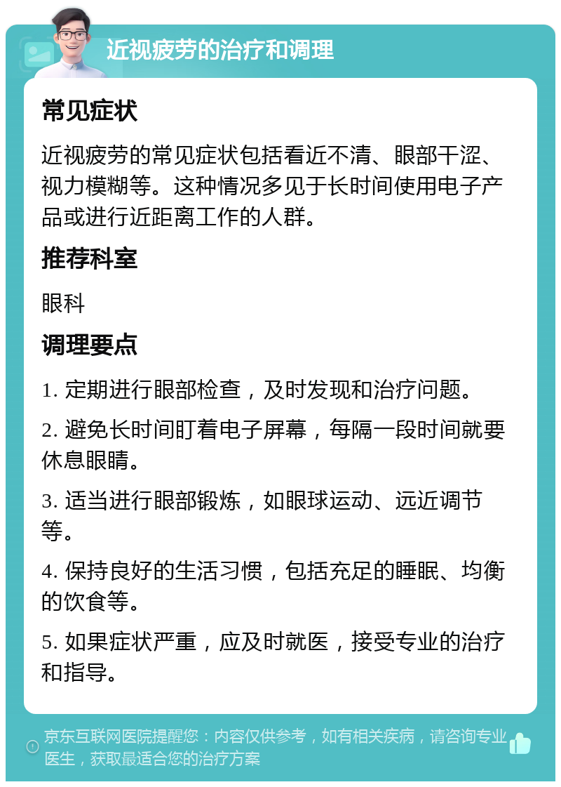 近视疲劳的治疗和调理 常见症状 近视疲劳的常见症状包括看近不清、眼部干涩、视力模糊等。这种情况多见于长时间使用电子产品或进行近距离工作的人群。 推荐科室 眼科 调理要点 1. 定期进行眼部检查，及时发现和治疗问题。 2. 避免长时间盯着电子屏幕，每隔一段时间就要休息眼睛。 3. 适当进行眼部锻炼，如眼球运动、远近调节等。 4. 保持良好的生活习惯，包括充足的睡眠、均衡的饮食等。 5. 如果症状严重，应及时就医，接受专业的治疗和指导。