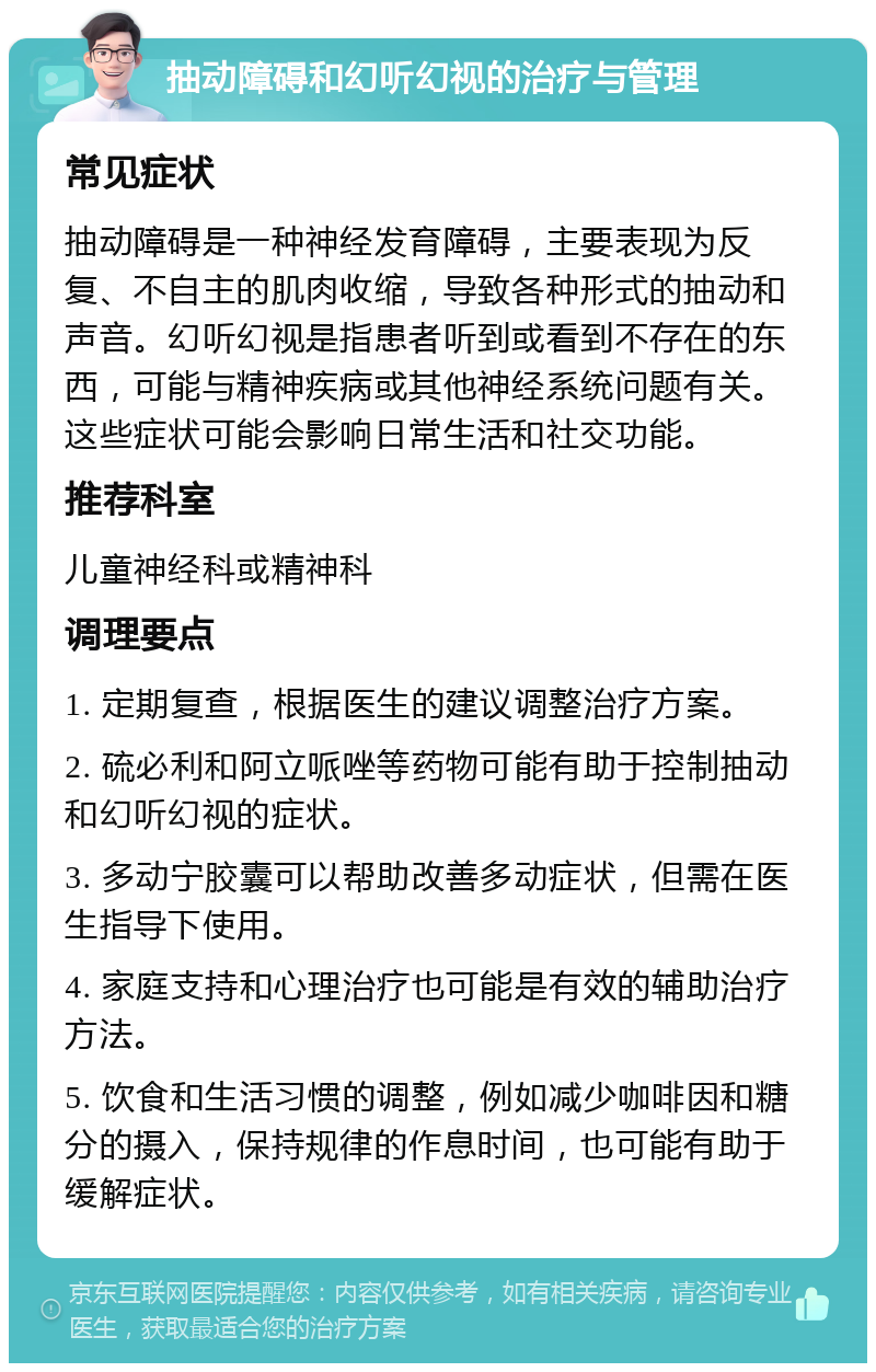 抽动障碍和幻听幻视的治疗与管理 常见症状 抽动障碍是一种神经发育障碍，主要表现为反复、不自主的肌肉收缩，导致各种形式的抽动和声音。幻听幻视是指患者听到或看到不存在的东西，可能与精神疾病或其他神经系统问题有关。这些症状可能会影响日常生活和社交功能。 推荐科室 儿童神经科或精神科 调理要点 1. 定期复查，根据医生的建议调整治疗方案。 2. 硫必利和阿立哌唑等药物可能有助于控制抽动和幻听幻视的症状。 3. 多动宁胶囊可以帮助改善多动症状，但需在医生指导下使用。 4. 家庭支持和心理治疗也可能是有效的辅助治疗方法。 5. 饮食和生活习惯的调整，例如减少咖啡因和糖分的摄入，保持规律的作息时间，也可能有助于缓解症状。