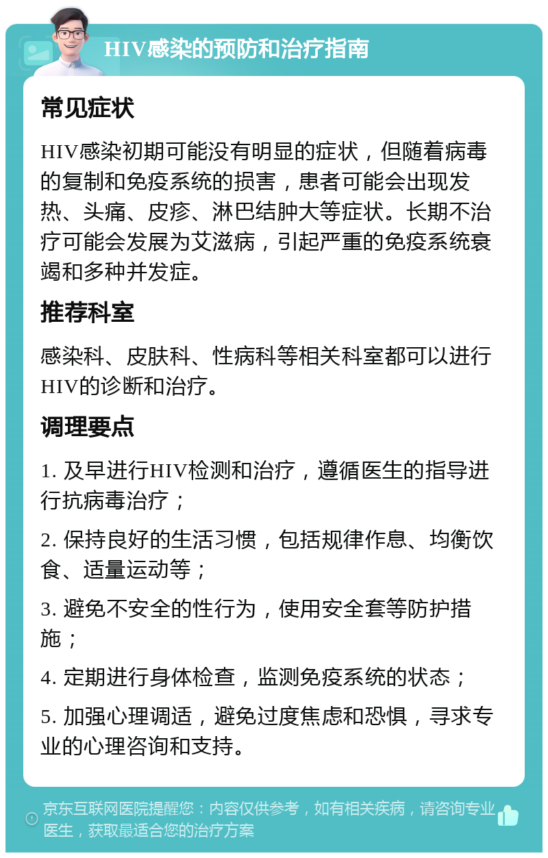 HIV感染的预防和治疗指南 常见症状 HIV感染初期可能没有明显的症状，但随着病毒的复制和免疫系统的损害，患者可能会出现发热、头痛、皮疹、淋巴结肿大等症状。长期不治疗可能会发展为艾滋病，引起严重的免疫系统衰竭和多种并发症。 推荐科室 感染科、皮肤科、性病科等相关科室都可以进行HIV的诊断和治疗。 调理要点 1. 及早进行HIV检测和治疗，遵循医生的指导进行抗病毒治疗； 2. 保持良好的生活习惯，包括规律作息、均衡饮食、适量运动等； 3. 避免不安全的性行为，使用安全套等防护措施； 4. 定期进行身体检查，监测免疫系统的状态； 5. 加强心理调适，避免过度焦虑和恐惧，寻求专业的心理咨询和支持。