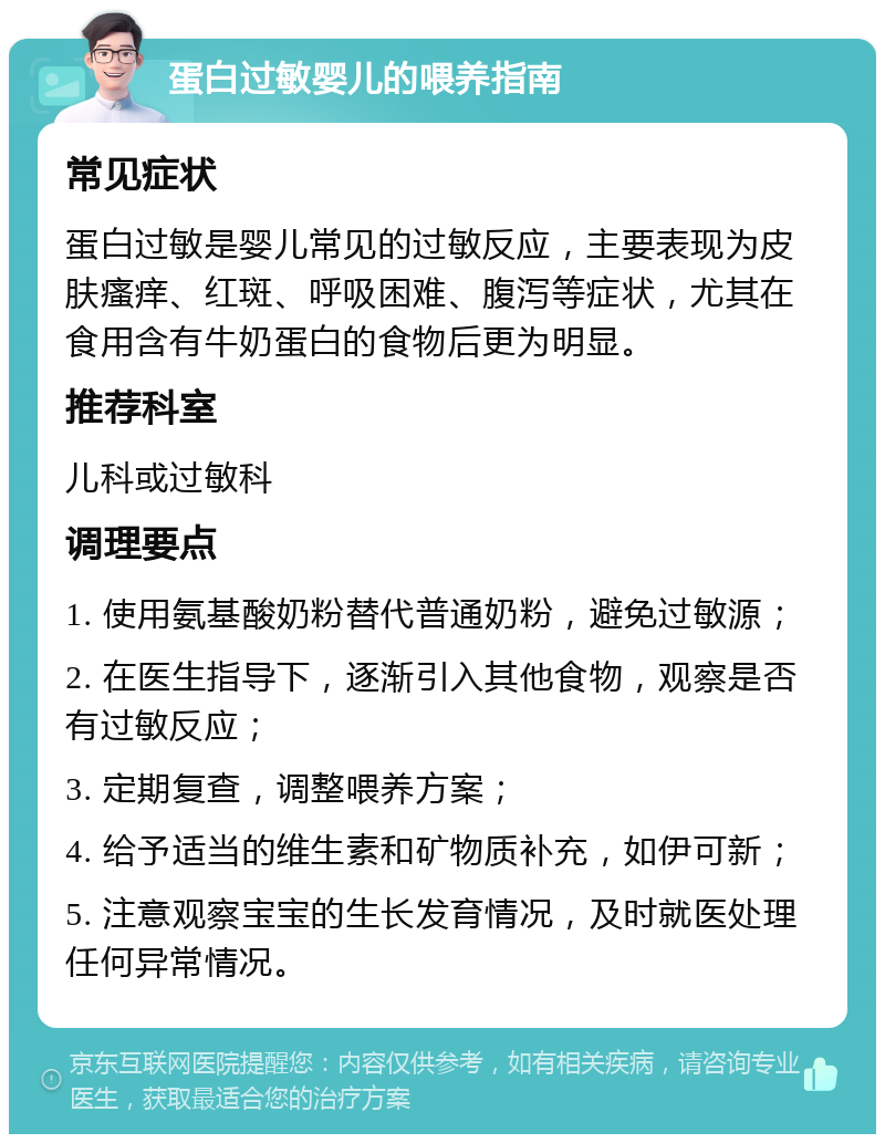 蛋白过敏婴儿的喂养指南 常见症状 蛋白过敏是婴儿常见的过敏反应，主要表现为皮肤瘙痒、红斑、呼吸困难、腹泻等症状，尤其在食用含有牛奶蛋白的食物后更为明显。 推荐科室 儿科或过敏科 调理要点 1. 使用氨基酸奶粉替代普通奶粉，避免过敏源； 2. 在医生指导下，逐渐引入其他食物，观察是否有过敏反应； 3. 定期复查，调整喂养方案； 4. 给予适当的维生素和矿物质补充，如伊可新； 5. 注意观察宝宝的生长发育情况，及时就医处理任何异常情况。