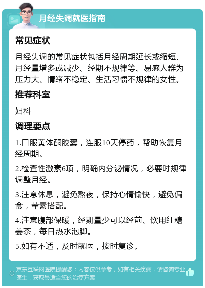 月经失调就医指南 常见症状 月经失调的常见症状包括月经周期延长或缩短、月经量增多或减少、经期不规律等。易感人群为压力大、情绪不稳定、生活习惯不规律的女性。 推荐科室 妇科 调理要点 1.口服黄体酮胶囊，连服10天停药，帮助恢复月经周期。 2.检查性激素6项，明确内分泌情况，必要时规律调整月经。 3.注意休息，避免熬夜，保持心情愉快，避免偏食，荤素搭配。 4.注意腹部保暖，经期量少可以经前、饮用红糖姜茶，每日热水泡脚。 5.如有不适，及时就医，按时复诊。