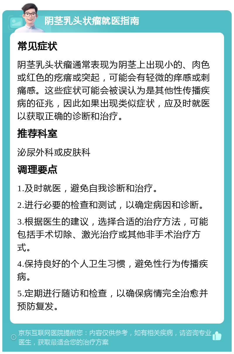 阴茎乳头状瘤就医指南 常见症状 阴茎乳头状瘤通常表现为阴茎上出现小的、肉色或红色的疙瘩或突起，可能会有轻微的痒感或刺痛感。这些症状可能会被误认为是其他性传播疾病的征兆，因此如果出现类似症状，应及时就医以获取正确的诊断和治疗。 推荐科室 泌尿外科或皮肤科 调理要点 1.及时就医，避免自我诊断和治疗。 2.进行必要的检查和测试，以确定病因和诊断。 3.根据医生的建议，选择合适的治疗方法，可能包括手术切除、激光治疗或其他非手术治疗方式。 4.保持良好的个人卫生习惯，避免性行为传播疾病。 5.定期进行随访和检查，以确保病情完全治愈并预防复发。