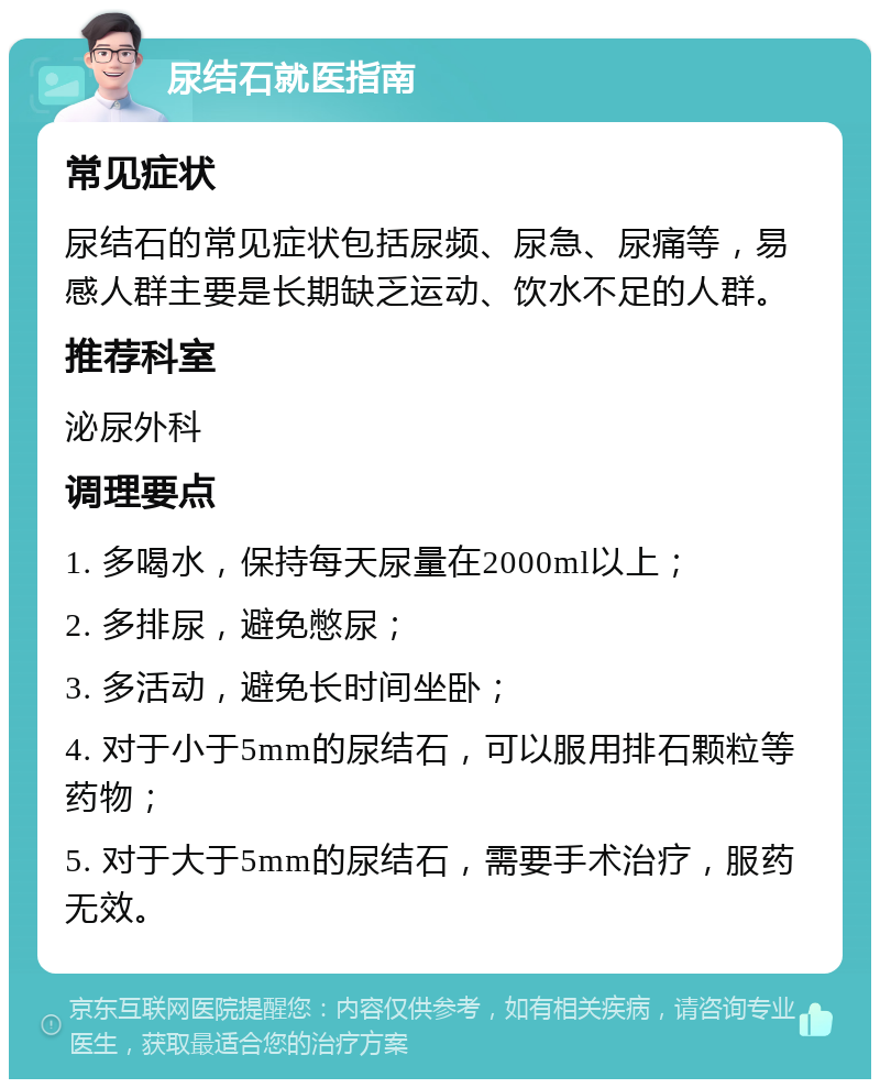 尿结石就医指南 常见症状 尿结石的常见症状包括尿频、尿急、尿痛等，易感人群主要是长期缺乏运动、饮水不足的人群。 推荐科室 泌尿外科 调理要点 1. 多喝水，保持每天尿量在2000ml以上； 2. 多排尿，避免憋尿； 3. 多活动，避免长时间坐卧； 4. 对于小于5mm的尿结石，可以服用排石颗粒等药物； 5. 对于大于5mm的尿结石，需要手术治疗，服药无效。