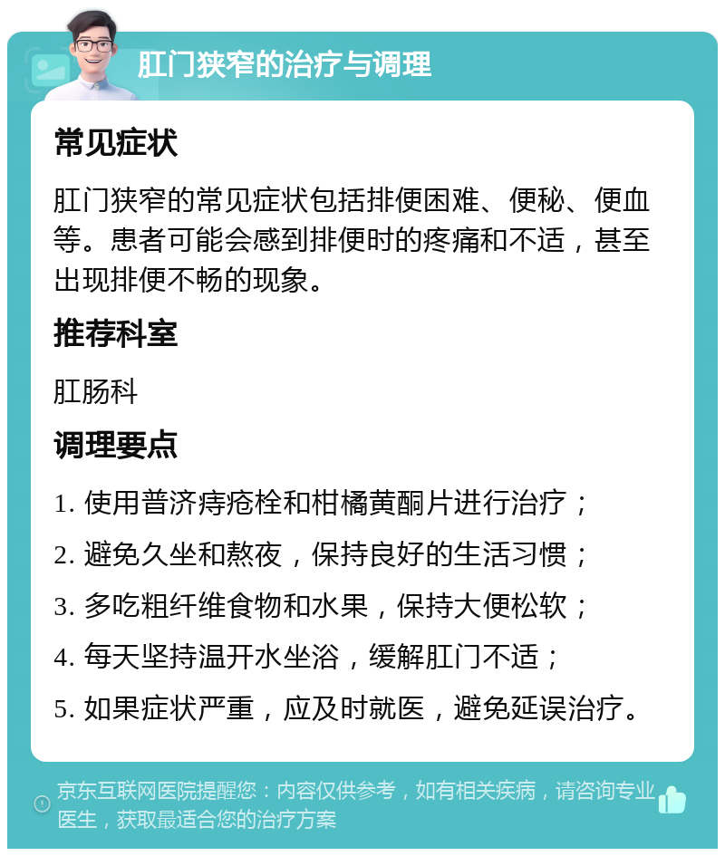 肛门狭窄的治疗与调理 常见症状 肛门狭窄的常见症状包括排便困难、便秘、便血等。患者可能会感到排便时的疼痛和不适，甚至出现排便不畅的现象。 推荐科室 肛肠科 调理要点 1. 使用普济痔疮栓和柑橘黄酮片进行治疗； 2. 避免久坐和熬夜，保持良好的生活习惯； 3. 多吃粗纤维食物和水果，保持大便松软； 4. 每天坚持温开水坐浴，缓解肛门不适； 5. 如果症状严重，应及时就医，避免延误治疗。