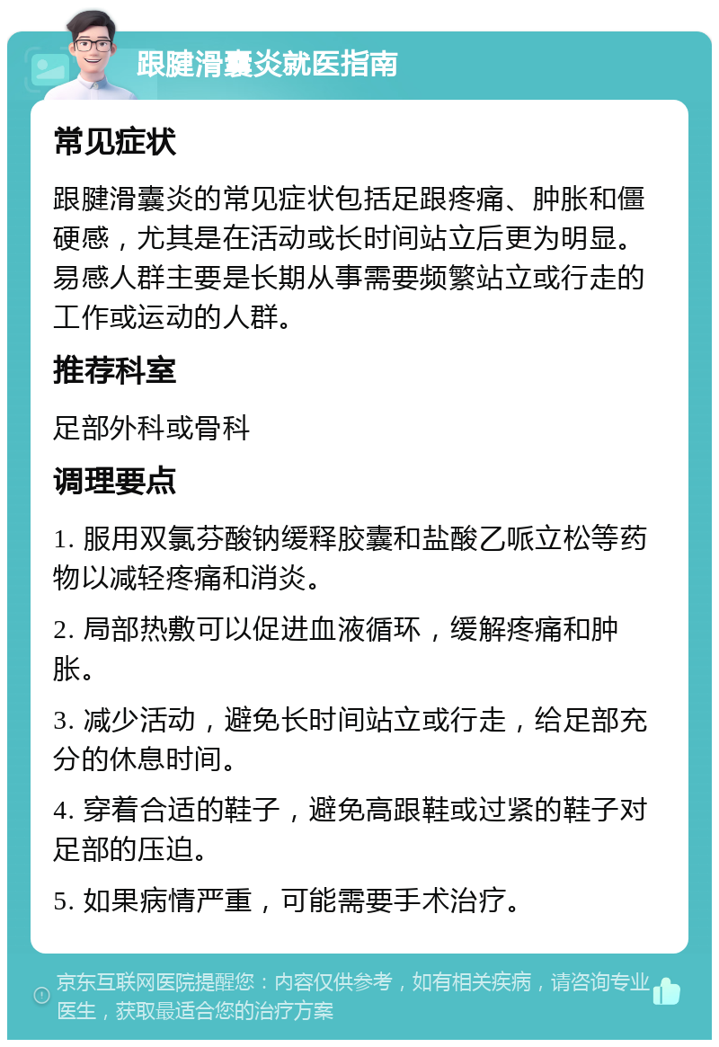 跟腱滑囊炎就医指南 常见症状 跟腱滑囊炎的常见症状包括足跟疼痛、肿胀和僵硬感，尤其是在活动或长时间站立后更为明显。易感人群主要是长期从事需要频繁站立或行走的工作或运动的人群。 推荐科室 足部外科或骨科 调理要点 1. 服用双氯芬酸钠缓释胶囊和盐酸乙哌立松等药物以减轻疼痛和消炎。 2. 局部热敷可以促进血液循环，缓解疼痛和肿胀。 3. 减少活动，避免长时间站立或行走，给足部充分的休息时间。 4. 穿着合适的鞋子，避免高跟鞋或过紧的鞋子对足部的压迫。 5. 如果病情严重，可能需要手术治疗。