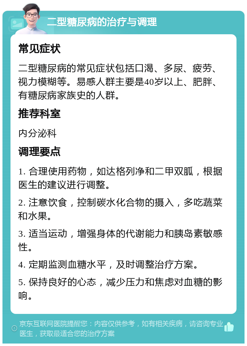 二型糖尿病的治疗与调理 常见症状 二型糖尿病的常见症状包括口渴、多尿、疲劳、视力模糊等。易感人群主要是40岁以上、肥胖、有糖尿病家族史的人群。 推荐科室 内分泌科 调理要点 1. 合理使用药物，如达格列净和二甲双胍，根据医生的建议进行调整。 2. 注意饮食，控制碳水化合物的摄入，多吃蔬菜和水果。 3. 适当运动，增强身体的代谢能力和胰岛素敏感性。 4. 定期监测血糖水平，及时调整治疗方案。 5. 保持良好的心态，减少压力和焦虑对血糖的影响。