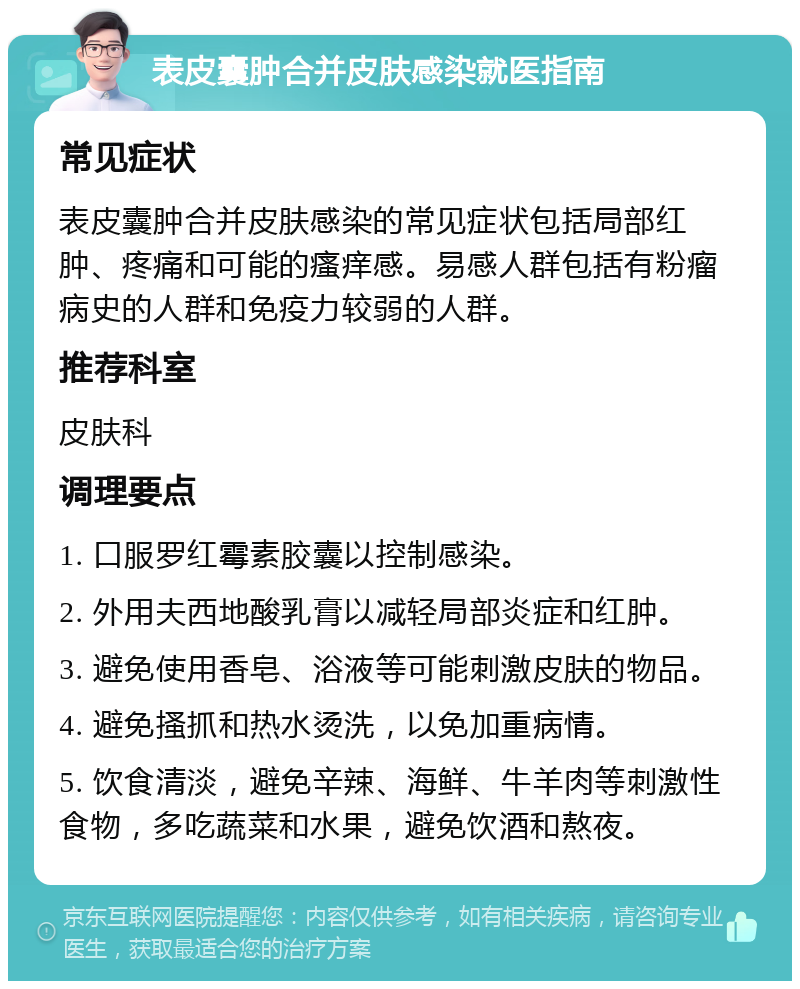 表皮囊肿合并皮肤感染就医指南 常见症状 表皮囊肿合并皮肤感染的常见症状包括局部红肿、疼痛和可能的瘙痒感。易感人群包括有粉瘤病史的人群和免疫力较弱的人群。 推荐科室 皮肤科 调理要点 1. 口服罗红霉素胶囊以控制感染。 2. 外用夫西地酸乳膏以减轻局部炎症和红肿。 3. 避免使用香皂、浴液等可能刺激皮肤的物品。 4. 避免搔抓和热水烫洗，以免加重病情。 5. 饮食清淡，避免辛辣、海鲜、牛羊肉等刺激性食物，多吃蔬菜和水果，避免饮酒和熬夜。