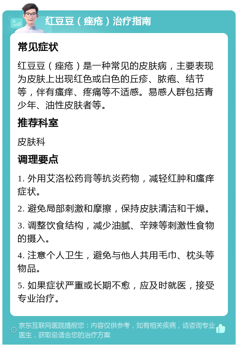 红豆豆（痤疮）治疗指南 常见症状 红豆豆（痤疮）是一种常见的皮肤病，主要表现为皮肤上出现红色或白色的丘疹、脓疱、结节等，伴有瘙痒、疼痛等不适感。易感人群包括青少年、油性皮肤者等。 推荐科室 皮肤科 调理要点 1. 外用艾洛松药膏等抗炎药物，减轻红肿和瘙痒症状。 2. 避免局部刺激和摩擦，保持皮肤清洁和干燥。 3. 调整饮食结构，减少油腻、辛辣等刺激性食物的摄入。 4. 注意个人卫生，避免与他人共用毛巾、枕头等物品。 5. 如果症状严重或长期不愈，应及时就医，接受专业治疗。