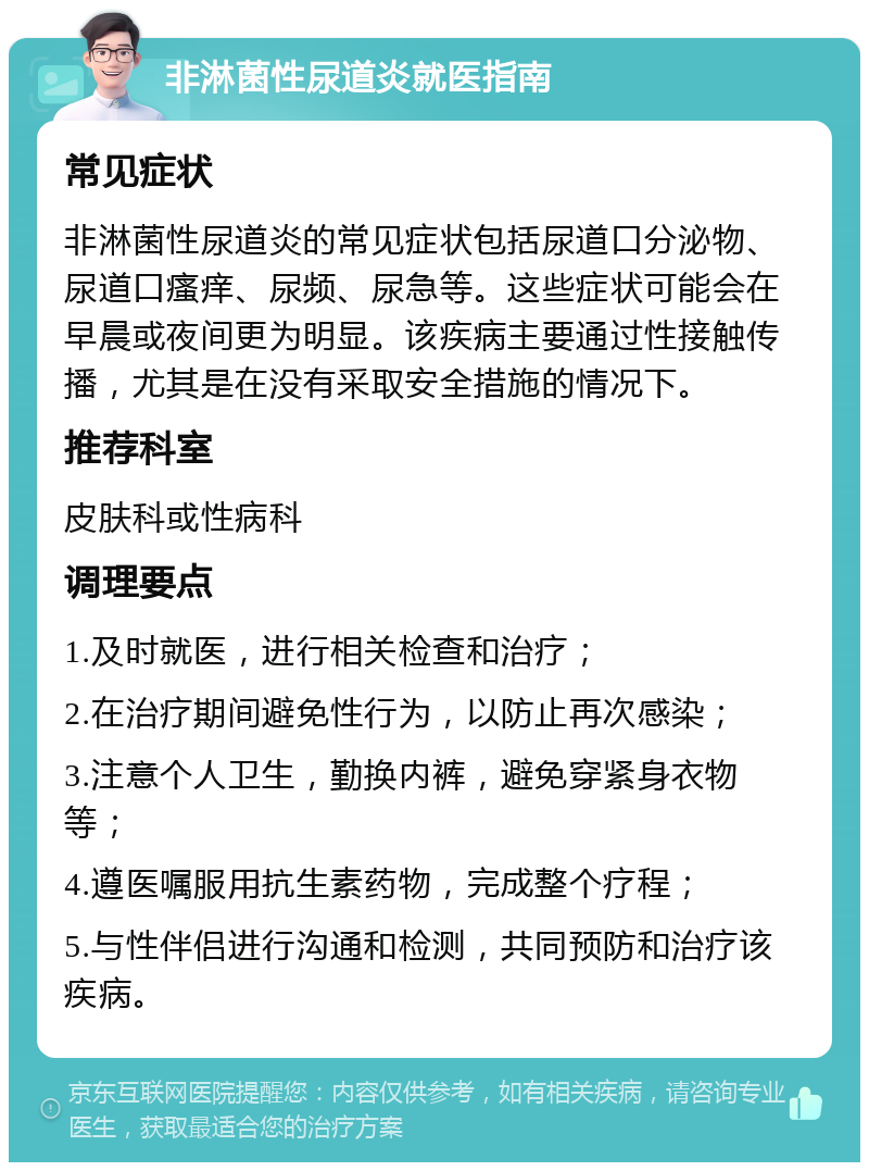 非淋菌性尿道炎就医指南 常见症状 非淋菌性尿道炎的常见症状包括尿道口分泌物、尿道口瘙痒、尿频、尿急等。这些症状可能会在早晨或夜间更为明显。该疾病主要通过性接触传播，尤其是在没有采取安全措施的情况下。 推荐科室 皮肤科或性病科 调理要点 1.及时就医，进行相关检查和治疗； 2.在治疗期间避免性行为，以防止再次感染； 3.注意个人卫生，勤换内裤，避免穿紧身衣物等； 4.遵医嘱服用抗生素药物，完成整个疗程； 5.与性伴侣进行沟通和检测，共同预防和治疗该疾病。