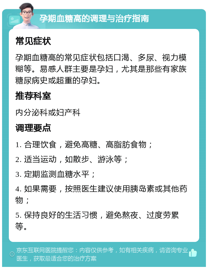 孕期血糖高的调理与治疗指南 常见症状 孕期血糖高的常见症状包括口渴、多尿、视力模糊等。易感人群主要是孕妇，尤其是那些有家族糖尿病史或超重的孕妇。 推荐科室 内分泌科或妇产科 调理要点 1. 合理饮食，避免高糖、高脂肪食物； 2. 适当运动，如散步、游泳等； 3. 定期监测血糖水平； 4. 如果需要，按照医生建议使用胰岛素或其他药物； 5. 保持良好的生活习惯，避免熬夜、过度劳累等。