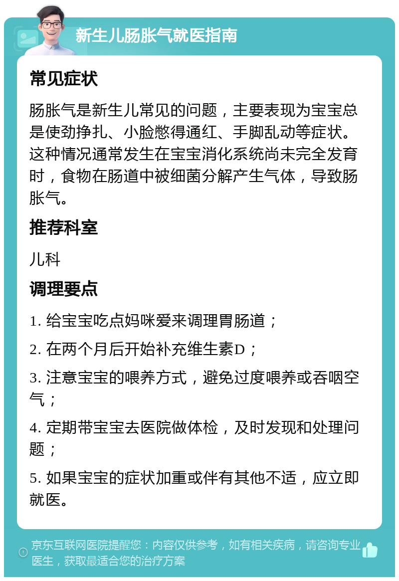 新生儿肠胀气就医指南 常见症状 肠胀气是新生儿常见的问题，主要表现为宝宝总是使劲挣扎、小脸憋得通红、手脚乱动等症状。这种情况通常发生在宝宝消化系统尚未完全发育时，食物在肠道中被细菌分解产生气体，导致肠胀气。 推荐科室 儿科 调理要点 1. 给宝宝吃点妈咪爱来调理胃肠道； 2. 在两个月后开始补充维生素D； 3. 注意宝宝的喂养方式，避免过度喂养或吞咽空气； 4. 定期带宝宝去医院做体检，及时发现和处理问题； 5. 如果宝宝的症状加重或伴有其他不适，应立即就医。