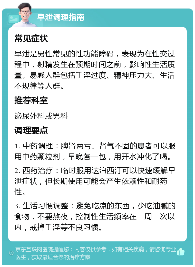 早泄调理指南 常见症状 早泄是男性常见的性功能障碍，表现为在性交过程中，射精发生在预期时间之前，影响性生活质量。易感人群包括手淫过度、精神压力大、生活不规律等人群。 推荐科室 泌尿外科或男科 调理要点 1. 中药调理：脾肾两亏、肾气不固的患者可以服用中药颗粒剂，早晚各一包，用开水冲化了喝。 2. 西药治疗：临时服用达泊西汀可以快速缓解早泄症状，但长期使用可能会产生依赖性和耐药性。 3. 生活习惯调整：避免吃凉的东西，少吃油腻的食物，不要熬夜，控制性生活频率在一周一次以内，戒掉手淫等不良习惯。