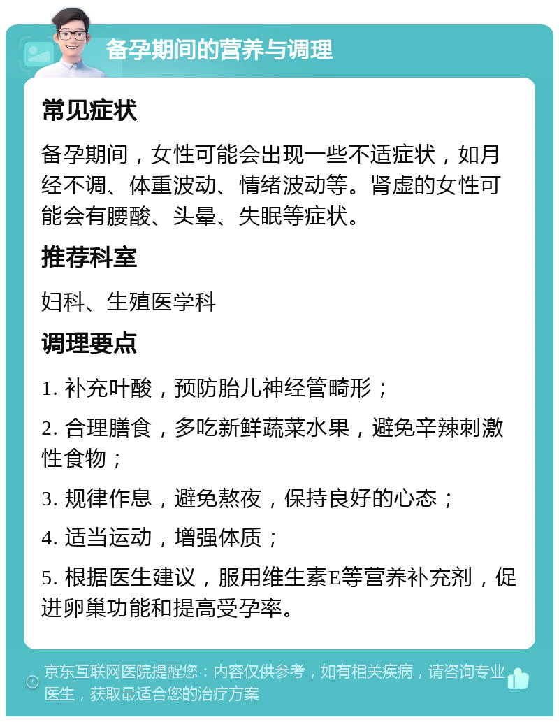 备孕期间的营养与调理 常见症状 备孕期间，女性可能会出现一些不适症状，如月经不调、体重波动、情绪波动等。肾虚的女性可能会有腰酸、头晕、失眠等症状。 推荐科室 妇科、生殖医学科 调理要点 1. 补充叶酸，预防胎儿神经管畸形； 2. 合理膳食，多吃新鲜蔬菜水果，避免辛辣刺激性食物； 3. 规律作息，避免熬夜，保持良好的心态； 4. 适当运动，增强体质； 5. 根据医生建议，服用维生素E等营养补充剂，促进卵巢功能和提高受孕率。