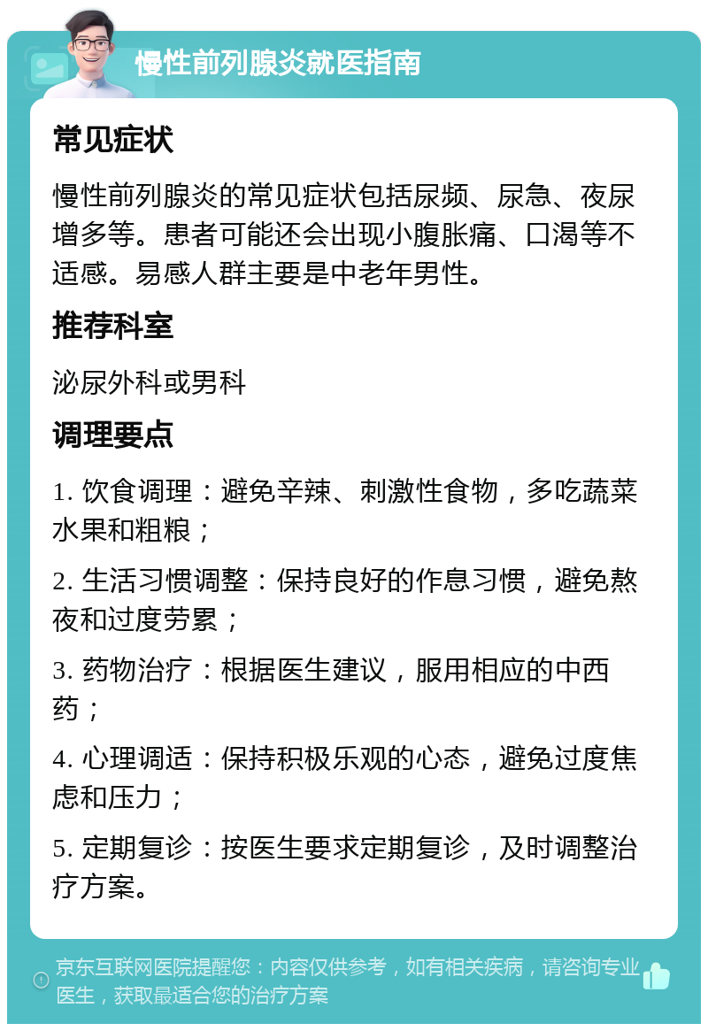 慢性前列腺炎就医指南 常见症状 慢性前列腺炎的常见症状包括尿频、尿急、夜尿增多等。患者可能还会出现小腹胀痛、口渴等不适感。易感人群主要是中老年男性。 推荐科室 泌尿外科或男科 调理要点 1. 饮食调理：避免辛辣、刺激性食物，多吃蔬菜水果和粗粮； 2. 生活习惯调整：保持良好的作息习惯，避免熬夜和过度劳累； 3. 药物治疗：根据医生建议，服用相应的中西药； 4. 心理调适：保持积极乐观的心态，避免过度焦虑和压力； 5. 定期复诊：按医生要求定期复诊，及时调整治疗方案。