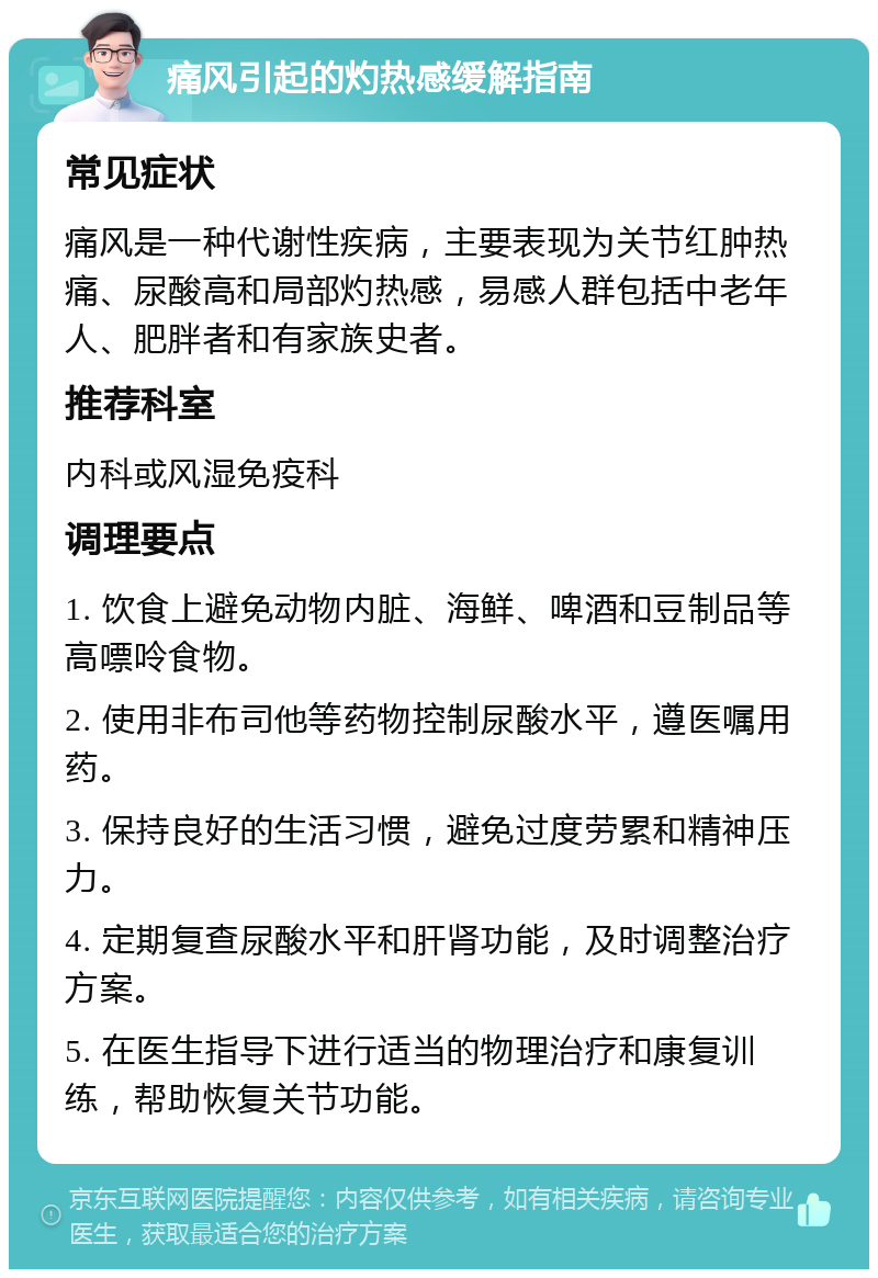 痛风引起的灼热感缓解指南 常见症状 痛风是一种代谢性疾病，主要表现为关节红肿热痛、尿酸高和局部灼热感，易感人群包括中老年人、肥胖者和有家族史者。 推荐科室 内科或风湿免疫科 调理要点 1. 饮食上避免动物内脏、海鲜、啤酒和豆制品等高嘌呤食物。 2. 使用非布司他等药物控制尿酸水平，遵医嘱用药。 3. 保持良好的生活习惯，避免过度劳累和精神压力。 4. 定期复查尿酸水平和肝肾功能，及时调整治疗方案。 5. 在医生指导下进行适当的物理治疗和康复训练，帮助恢复关节功能。