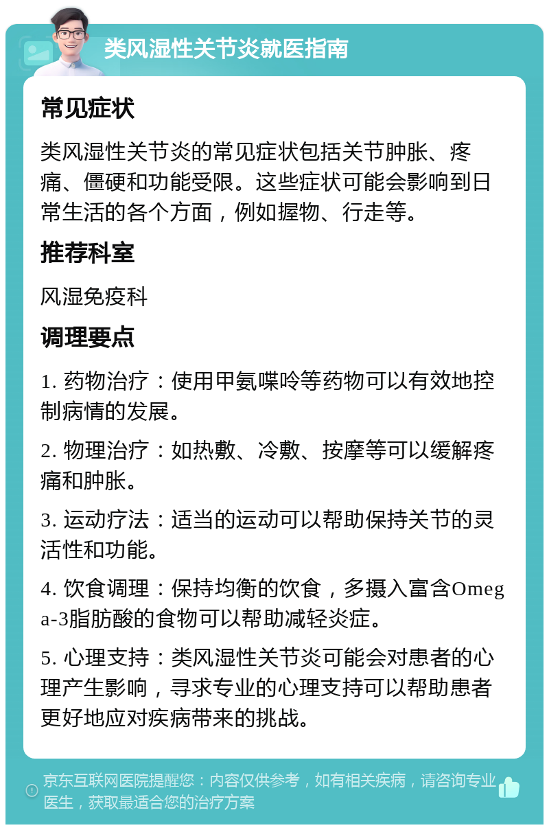 类风湿性关节炎就医指南 常见症状 类风湿性关节炎的常见症状包括关节肿胀、疼痛、僵硬和功能受限。这些症状可能会影响到日常生活的各个方面，例如握物、行走等。 推荐科室 风湿免疫科 调理要点 1. 药物治疗：使用甲氨喋呤等药物可以有效地控制病情的发展。 2. 物理治疗：如热敷、冷敷、按摩等可以缓解疼痛和肿胀。 3. 运动疗法：适当的运动可以帮助保持关节的灵活性和功能。 4. 饮食调理：保持均衡的饮食，多摄入富含Omega-3脂肪酸的食物可以帮助减轻炎症。 5. 心理支持：类风湿性关节炎可能会对患者的心理产生影响，寻求专业的心理支持可以帮助患者更好地应对疾病带来的挑战。