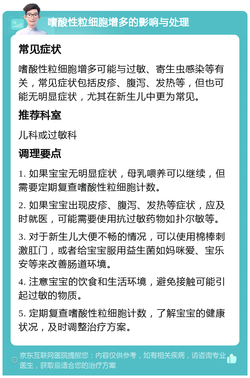 嗜酸性粒细胞增多的影响与处理 常见症状 嗜酸性粒细胞增多可能与过敏、寄生虫感染等有关，常见症状包括皮疹、腹泻、发热等，但也可能无明显症状，尤其在新生儿中更为常见。 推荐科室 儿科或过敏科 调理要点 1. 如果宝宝无明显症状，母乳喂养可以继续，但需要定期复查嗜酸性粒细胞计数。 2. 如果宝宝出现皮疹、腹泻、发热等症状，应及时就医，可能需要使用抗过敏药物如扑尔敏等。 3. 对于新生儿大便不畅的情况，可以使用棉棒刺激肛门，或者给宝宝服用益生菌如妈咪爱、宝乐安等来改善肠道环境。 4. 注意宝宝的饮食和生活环境，避免接触可能引起过敏的物质。 5. 定期复查嗜酸性粒细胞计数，了解宝宝的健康状况，及时调整治疗方案。