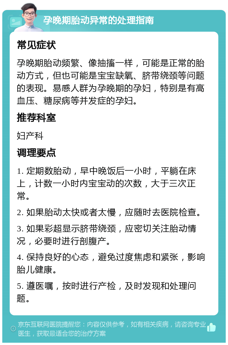 孕晚期胎动异常的处理指南 常见症状 孕晚期胎动频繁、像抽搐一样，可能是正常的胎动方式，但也可能是宝宝缺氧、脐带绕颈等问题的表现。易感人群为孕晚期的孕妇，特别是有高血压、糖尿病等并发症的孕妇。 推荐科室 妇产科 调理要点 1. 定期数胎动，早中晚饭后一小时，平躺在床上，计数一小时内宝宝动的次数，大于三次正常。 2. 如果胎动太快或者太慢，应随时去医院检查。 3. 如果彩超显示脐带绕颈，应密切关注胎动情况，必要时进行剖腹产。 4. 保持良好的心态，避免过度焦虑和紧张，影响胎儿健康。 5. 遵医嘱，按时进行产检，及时发现和处理问题。