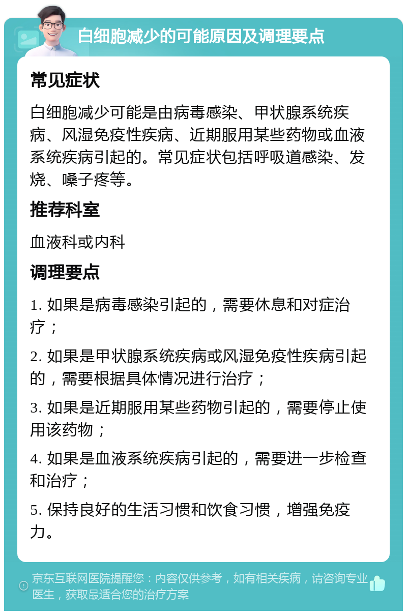 白细胞减少的可能原因及调理要点 常见症状 白细胞减少可能是由病毒感染、甲状腺系统疾病、风湿免疫性疾病、近期服用某些药物或血液系统疾病引起的。常见症状包括呼吸道感染、发烧、嗓子疼等。 推荐科室 血液科或内科 调理要点 1. 如果是病毒感染引起的，需要休息和对症治疗； 2. 如果是甲状腺系统疾病或风湿免疫性疾病引起的，需要根据具体情况进行治疗； 3. 如果是近期服用某些药物引起的，需要停止使用该药物； 4. 如果是血液系统疾病引起的，需要进一步检查和治疗； 5. 保持良好的生活习惯和饮食习惯，增强免疫力。