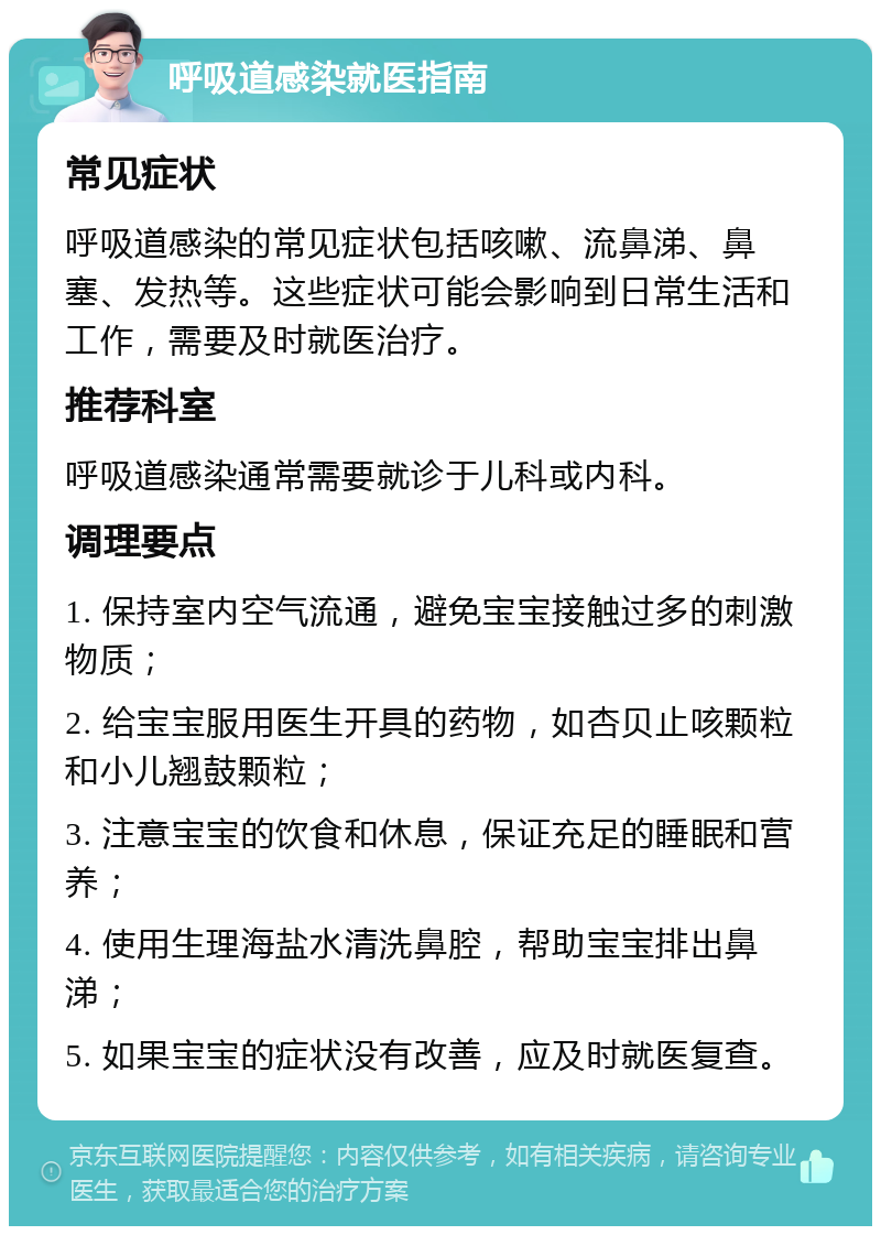 呼吸道感染就医指南 常见症状 呼吸道感染的常见症状包括咳嗽、流鼻涕、鼻塞、发热等。这些症状可能会影响到日常生活和工作，需要及时就医治疗。 推荐科室 呼吸道感染通常需要就诊于儿科或内科。 调理要点 1. 保持室内空气流通，避免宝宝接触过多的刺激物质； 2. 给宝宝服用医生开具的药物，如杏贝止咳颗粒和小儿翘鼓颗粒； 3. 注意宝宝的饮食和休息，保证充足的睡眠和营养； 4. 使用生理海盐水清洗鼻腔，帮助宝宝排出鼻涕； 5. 如果宝宝的症状没有改善，应及时就医复查。