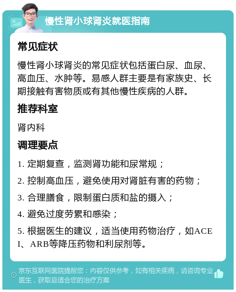 慢性肾小球肾炎就医指南 常见症状 慢性肾小球肾炎的常见症状包括蛋白尿、血尿、高血压、水肿等。易感人群主要是有家族史、长期接触有害物质或有其他慢性疾病的人群。 推荐科室 肾内科 调理要点 1. 定期复查，监测肾功能和尿常规； 2. 控制高血压，避免使用对肾脏有害的药物； 3. 合理膳食，限制蛋白质和盐的摄入； 4. 避免过度劳累和感染； 5. 根据医生的建议，适当使用药物治疗，如ACEI、ARB等降压药物和利尿剂等。