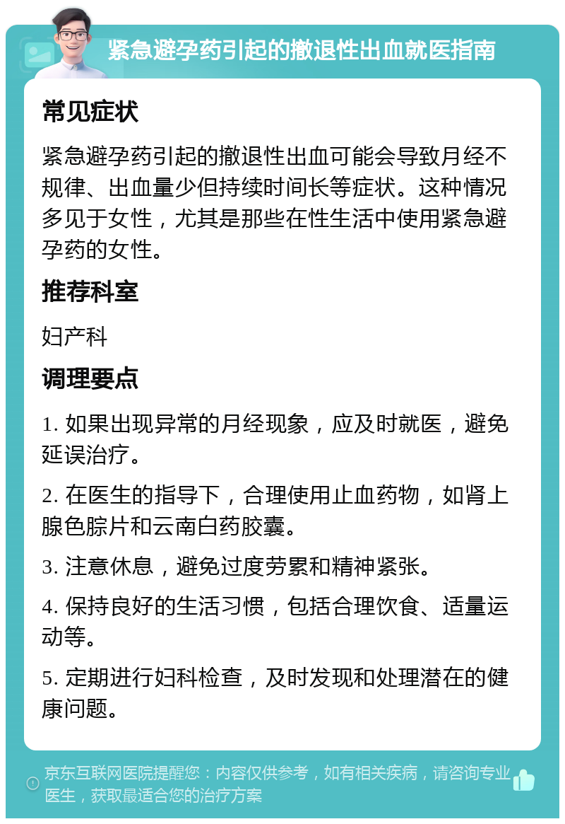 紧急避孕药引起的撤退性出血就医指南 常见症状 紧急避孕药引起的撤退性出血可能会导致月经不规律、出血量少但持续时间长等症状。这种情况多见于女性，尤其是那些在性生活中使用紧急避孕药的女性。 推荐科室 妇产科 调理要点 1. 如果出现异常的月经现象，应及时就医，避免延误治疗。 2. 在医生的指导下，合理使用止血药物，如肾上腺色腙片和云南白药胶囊。 3. 注意休息，避免过度劳累和精神紧张。 4. 保持良好的生活习惯，包括合理饮食、适量运动等。 5. 定期进行妇科检查，及时发现和处理潜在的健康问题。