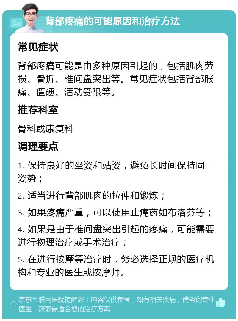 背部疼痛的可能原因和治疗方法 常见症状 背部疼痛可能是由多种原因引起的，包括肌肉劳损、骨折、椎间盘突出等。常见症状包括背部胀痛、僵硬、活动受限等。 推荐科室 骨科或康复科 调理要点 1. 保持良好的坐姿和站姿，避免长时间保持同一姿势； 2. 适当进行背部肌肉的拉伸和锻炼； 3. 如果疼痛严重，可以使用止痛药如布洛芬等； 4. 如果是由于椎间盘突出引起的疼痛，可能需要进行物理治疗或手术治疗； 5. 在进行按摩等治疗时，务必选择正规的医疗机构和专业的医生或按摩师。