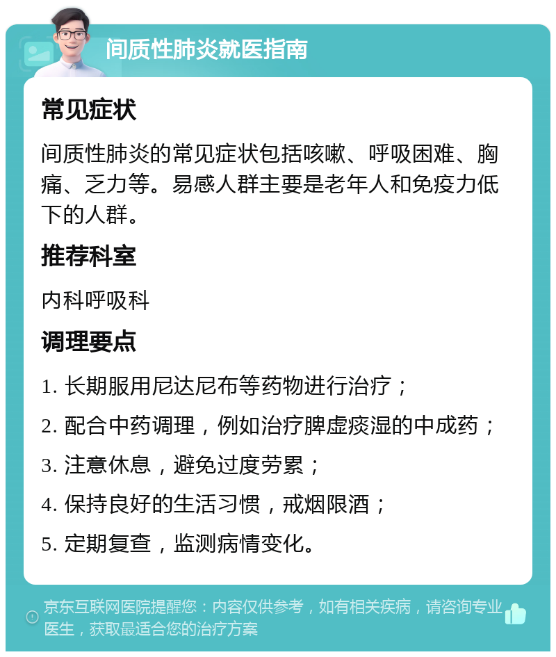 间质性肺炎就医指南 常见症状 间质性肺炎的常见症状包括咳嗽、呼吸困难、胸痛、乏力等。易感人群主要是老年人和免疫力低下的人群。 推荐科室 内科呼吸科 调理要点 1. 长期服用尼达尼布等药物进行治疗； 2. 配合中药调理，例如治疗脾虚痰湿的中成药； 3. 注意休息，避免过度劳累； 4. 保持良好的生活习惯，戒烟限酒； 5. 定期复查，监测病情变化。