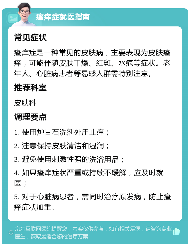 瘙痒症就医指南 常见症状 瘙痒症是一种常见的皮肤病，主要表现为皮肤瘙痒，可能伴随皮肤干燥、红斑、水疱等症状。老年人、心脏病患者等易感人群需特别注意。 推荐科室 皮肤科 调理要点 1. 使用炉甘石洗剂外用止痒； 2. 注意保持皮肤清洁和湿润； 3. 避免使用刺激性强的洗浴用品； 4. 如果瘙痒症状严重或持续不缓解，应及时就医； 5. 对于心脏病患者，需同时治疗原发病，防止瘙痒症状加重。