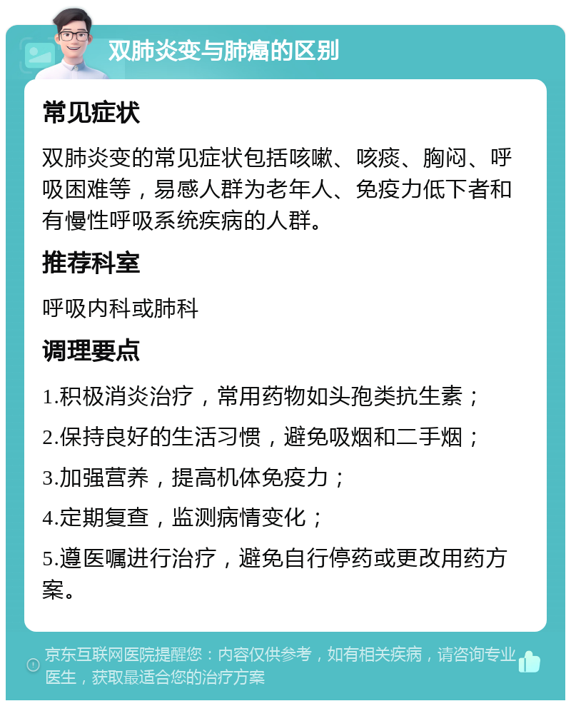 双肺炎变与肺癌的区别 常见症状 双肺炎变的常见症状包括咳嗽、咳痰、胸闷、呼吸困难等，易感人群为老年人、免疫力低下者和有慢性呼吸系统疾病的人群。 推荐科室 呼吸内科或肺科 调理要点 1.积极消炎治疗，常用药物如头孢类抗生素； 2.保持良好的生活习惯，避免吸烟和二手烟； 3.加强营养，提高机体免疫力； 4.定期复查，监测病情变化； 5.遵医嘱进行治疗，避免自行停药或更改用药方案。