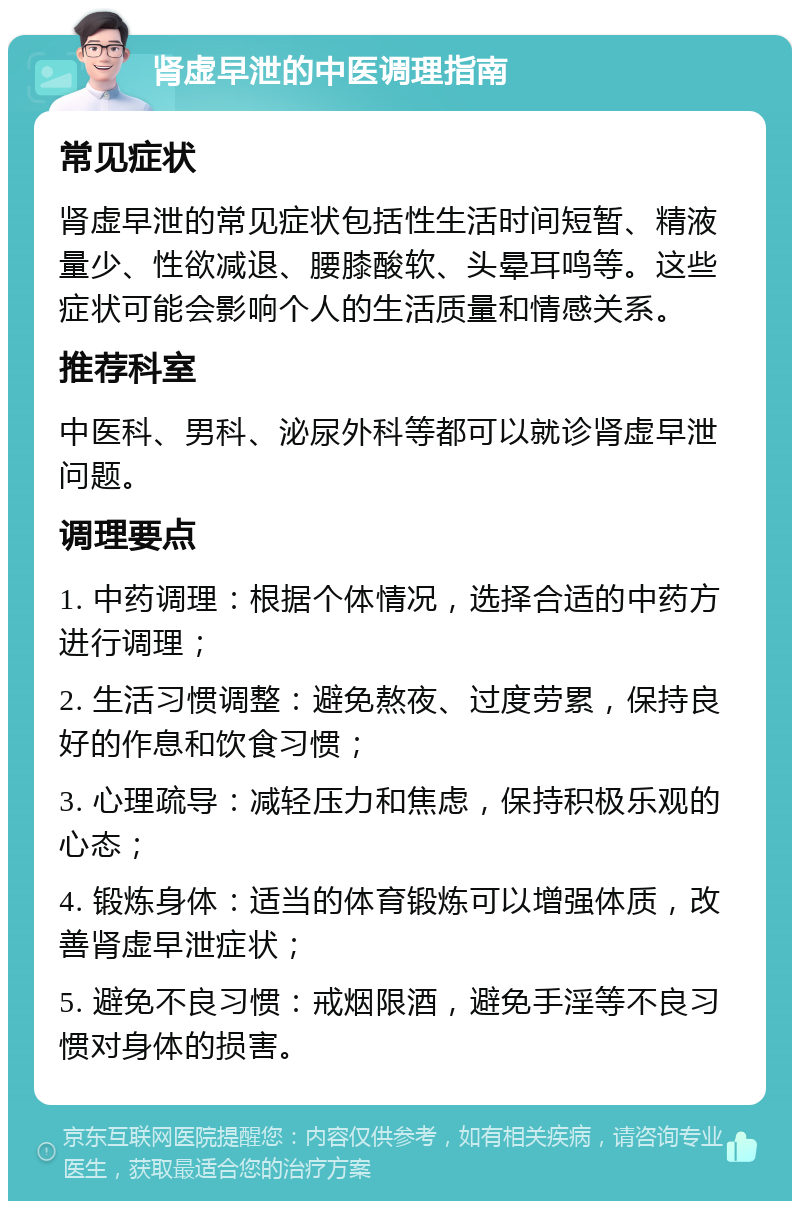 肾虚早泄的中医调理指南 常见症状 肾虚早泄的常见症状包括性生活时间短暂、精液量少、性欲减退、腰膝酸软、头晕耳鸣等。这些症状可能会影响个人的生活质量和情感关系。 推荐科室 中医科、男科、泌尿外科等都可以就诊肾虚早泄问题。 调理要点 1. 中药调理：根据个体情况，选择合适的中药方进行调理； 2. 生活习惯调整：避免熬夜、过度劳累，保持良好的作息和饮食习惯； 3. 心理疏导：减轻压力和焦虑，保持积极乐观的心态； 4. 锻炼身体：适当的体育锻炼可以增强体质，改善肾虚早泄症状； 5. 避免不良习惯：戒烟限酒，避免手淫等不良习惯对身体的损害。