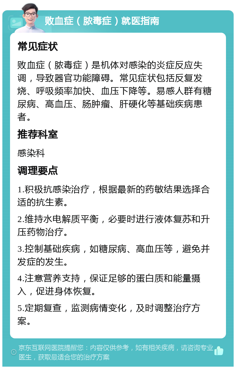 败血症（脓毒症）就医指南 常见症状 败血症（脓毒症）是机体对感染的炎症反应失调，导致器官功能障碍。常见症状包括反复发烧、呼吸频率加快、血压下降等。易感人群有糖尿病、高血压、肠肿瘤、肝硬化等基础疾病患者。 推荐科室 感染科 调理要点 1.积极抗感染治疗，根据最新的药敏结果选择合适的抗生素。 2.维持水电解质平衡，必要时进行液体复苏和升压药物治疗。 3.控制基础疾病，如糖尿病、高血压等，避免并发症的发生。 4.注意营养支持，保证足够的蛋白质和能量摄入，促进身体恢复。 5.定期复查，监测病情变化，及时调整治疗方案。