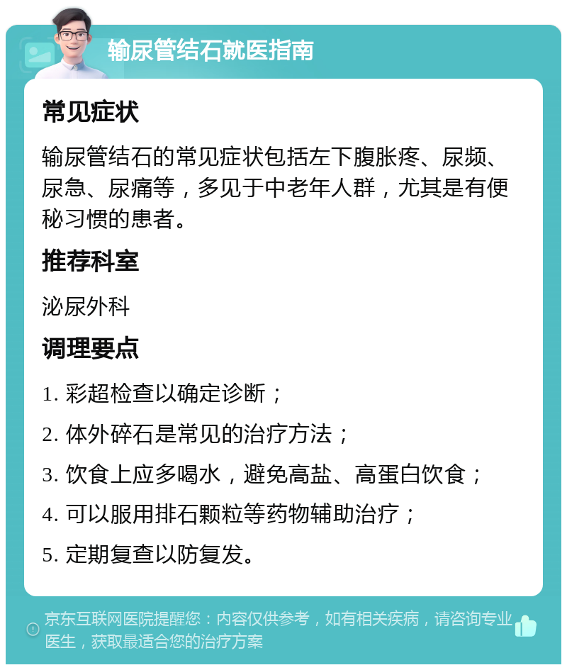 输尿管结石就医指南 常见症状 输尿管结石的常见症状包括左下腹胀疼、尿频、尿急、尿痛等，多见于中老年人群，尤其是有便秘习惯的患者。 推荐科室 泌尿外科 调理要点 1. 彩超检查以确定诊断； 2. 体外碎石是常见的治疗方法； 3. 饮食上应多喝水，避免高盐、高蛋白饮食； 4. 可以服用排石颗粒等药物辅助治疗； 5. 定期复查以防复发。