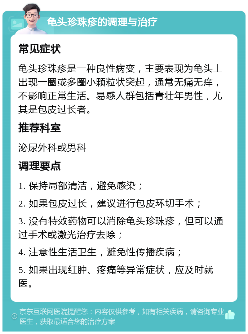 龟头珍珠疹的调理与治疗 常见症状 龟头珍珠疹是一种良性病变，主要表现为龟头上出现一圈或多圈小颗粒状突起，通常无痛无痒，不影响正常生活。易感人群包括青壮年男性，尤其是包皮过长者。 推荐科室 泌尿外科或男科 调理要点 1. 保持局部清洁，避免感染； 2. 如果包皮过长，建议进行包皮环切手术； 3. 没有特效药物可以消除龟头珍珠疹，但可以通过手术或激光治疗去除； 4. 注意性生活卫生，避免性传播疾病； 5. 如果出现红肿、疼痛等异常症状，应及时就医。