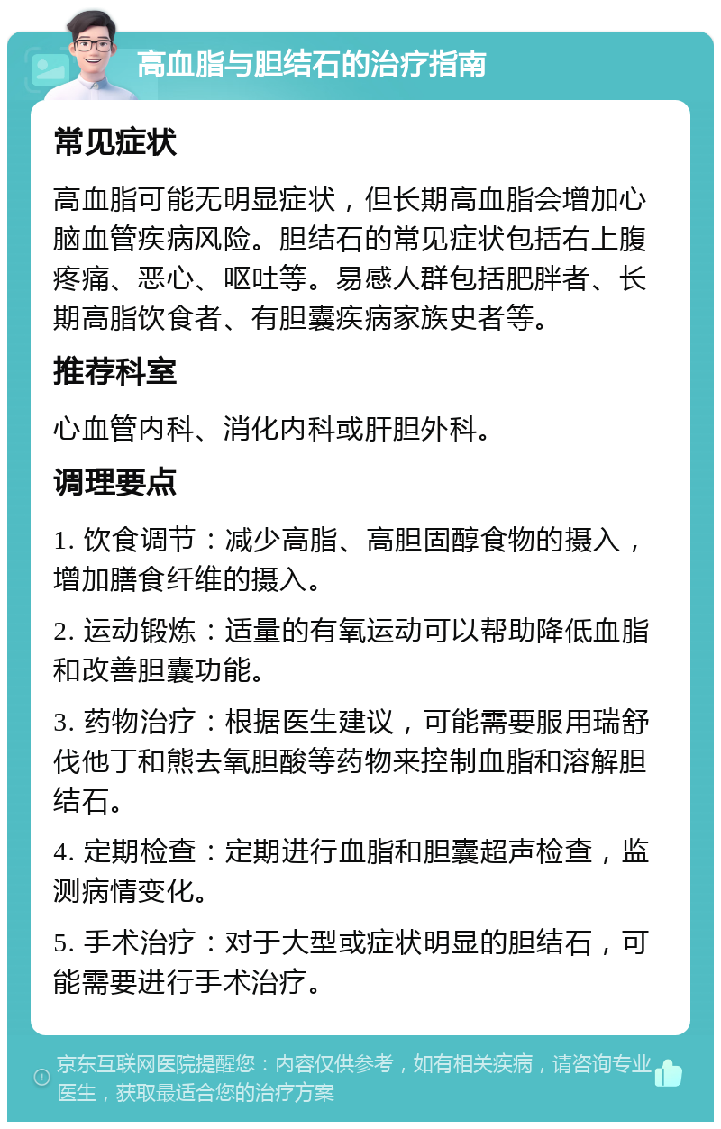 高血脂与胆结石的治疗指南 常见症状 高血脂可能无明显症状，但长期高血脂会增加心脑血管疾病风险。胆结石的常见症状包括右上腹疼痛、恶心、呕吐等。易感人群包括肥胖者、长期高脂饮食者、有胆囊疾病家族史者等。 推荐科室 心血管内科、消化内科或肝胆外科。 调理要点 1. 饮食调节：减少高脂、高胆固醇食物的摄入，增加膳食纤维的摄入。 2. 运动锻炼：适量的有氧运动可以帮助降低血脂和改善胆囊功能。 3. 药物治疗：根据医生建议，可能需要服用瑞舒伐他丁和熊去氧胆酸等药物来控制血脂和溶解胆结石。 4. 定期检查：定期进行血脂和胆囊超声检查，监测病情变化。 5. 手术治疗：对于大型或症状明显的胆结石，可能需要进行手术治疗。