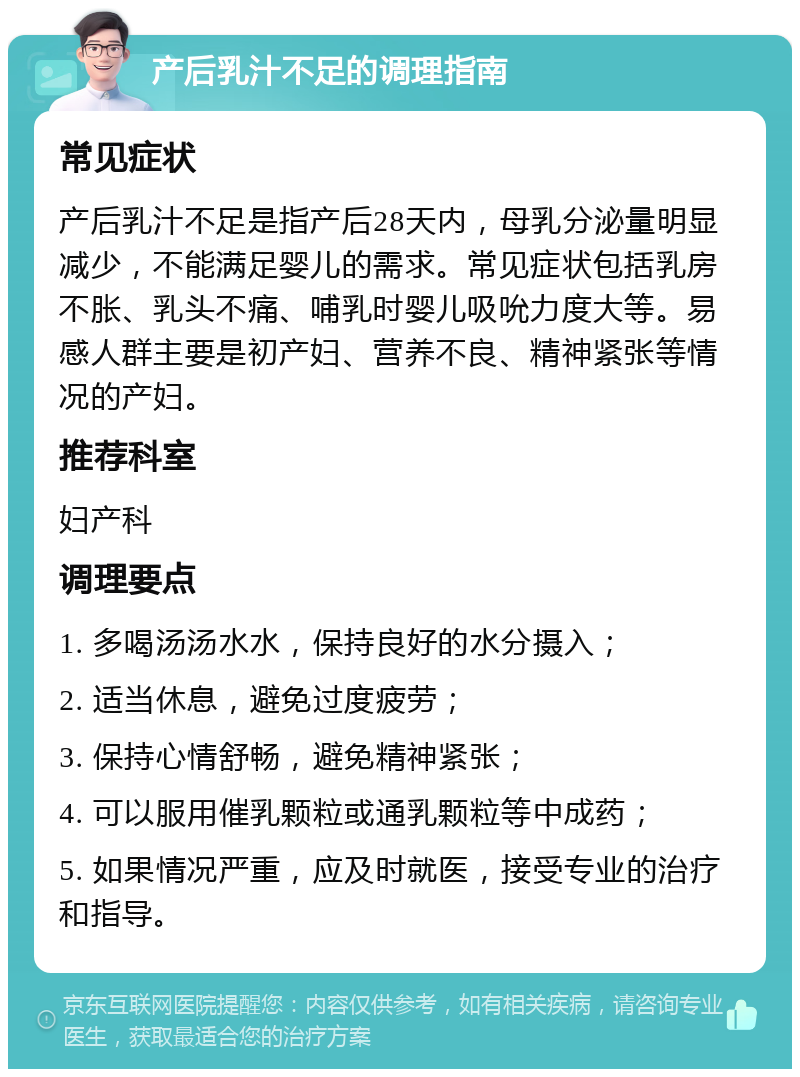 产后乳汁不足的调理指南 常见症状 产后乳汁不足是指产后28天内，母乳分泌量明显减少，不能满足婴儿的需求。常见症状包括乳房不胀、乳头不痛、哺乳时婴儿吸吮力度大等。易感人群主要是初产妇、营养不良、精神紧张等情况的产妇。 推荐科室 妇产科 调理要点 1. 多喝汤汤水水，保持良好的水分摄入； 2. 适当休息，避免过度疲劳； 3. 保持心情舒畅，避免精神紧张； 4. 可以服用催乳颗粒或通乳颗粒等中成药； 5. 如果情况严重，应及时就医，接受专业的治疗和指导。