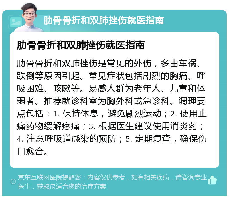 肋骨骨折和双肺挫伤就医指南 肋骨骨折和双肺挫伤就医指南 肋骨骨折和双肺挫伤是常见的外伤，多由车祸、跌倒等原因引起。常见症状包括剧烈的胸痛、呼吸困难、咳嗽等。易感人群为老年人、儿童和体弱者。推荐就诊科室为胸外科或急诊科。调理要点包括：1. 保持休息，避免剧烈运动；2. 使用止痛药物缓解疼痛；3. 根据医生建议使用消炎药；4. 注意呼吸道感染的预防；5. 定期复查，确保伤口愈合。