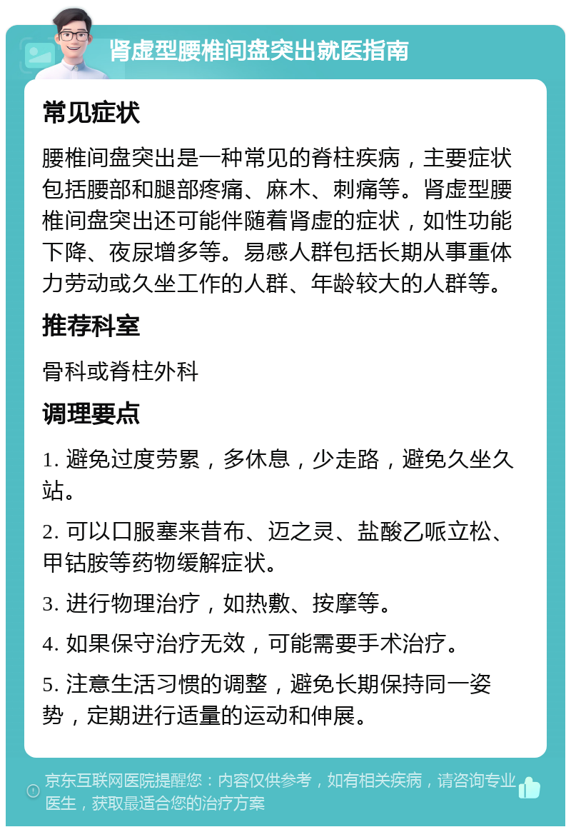 肾虚型腰椎间盘突出就医指南 常见症状 腰椎间盘突出是一种常见的脊柱疾病，主要症状包括腰部和腿部疼痛、麻木、刺痛等。肾虚型腰椎间盘突出还可能伴随着肾虚的症状，如性功能下降、夜尿增多等。易感人群包括长期从事重体力劳动或久坐工作的人群、年龄较大的人群等。 推荐科室 骨科或脊柱外科 调理要点 1. 避免过度劳累，多休息，少走路，避免久坐久站。 2. 可以口服塞来昔布、迈之灵、盐酸乙哌立松、甲钴胺等药物缓解症状。 3. 进行物理治疗，如热敷、按摩等。 4. 如果保守治疗无效，可能需要手术治疗。 5. 注意生活习惯的调整，避免长期保持同一姿势，定期进行适量的运动和伸展。