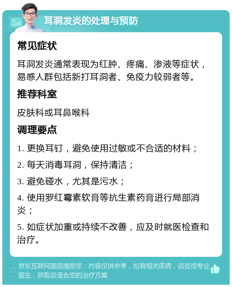 耳洞发炎的处理与预防 常见症状 耳洞发炎通常表现为红肿、疼痛、渗液等症状，易感人群包括新打耳洞者、免疫力较弱者等。 推荐科室 皮肤科或耳鼻喉科 调理要点 1. 更换耳钉，避免使用过敏或不合适的材料； 2. 每天消毒耳洞，保持清洁； 3. 避免碰水，尤其是污水； 4. 使用罗红霉素软膏等抗生素药膏进行局部消炎； 5. 如症状加重或持续不改善，应及时就医检查和治疗。