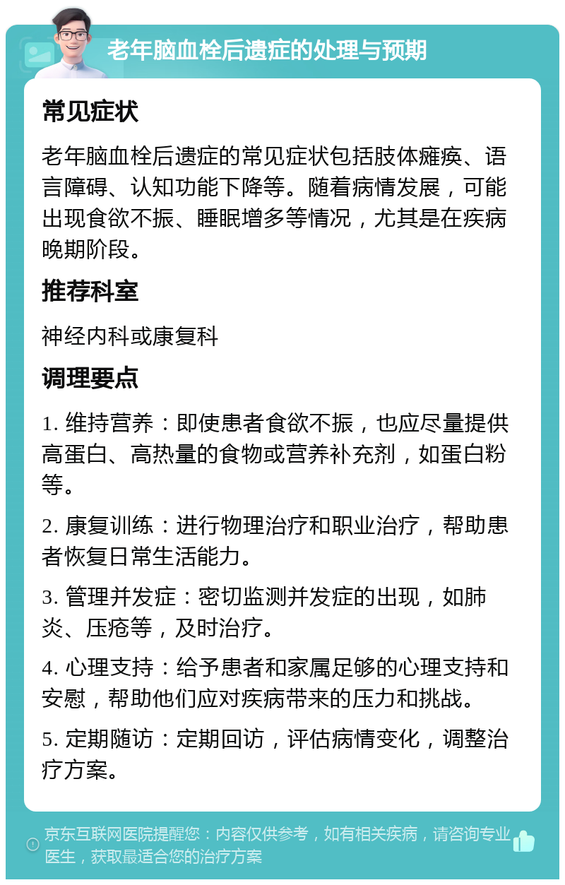 老年脑血栓后遗症的处理与预期 常见症状 老年脑血栓后遗症的常见症状包括肢体瘫痪、语言障碍、认知功能下降等。随着病情发展，可能出现食欲不振、睡眠增多等情况，尤其是在疾病晚期阶段。 推荐科室 神经内科或康复科 调理要点 1. 维持营养：即使患者食欲不振，也应尽量提供高蛋白、高热量的食物或营养补充剂，如蛋白粉等。 2. 康复训练：进行物理治疗和职业治疗，帮助患者恢复日常生活能力。 3. 管理并发症：密切监测并发症的出现，如肺炎、压疮等，及时治疗。 4. 心理支持：给予患者和家属足够的心理支持和安慰，帮助他们应对疾病带来的压力和挑战。 5. 定期随访：定期回访，评估病情变化，调整治疗方案。